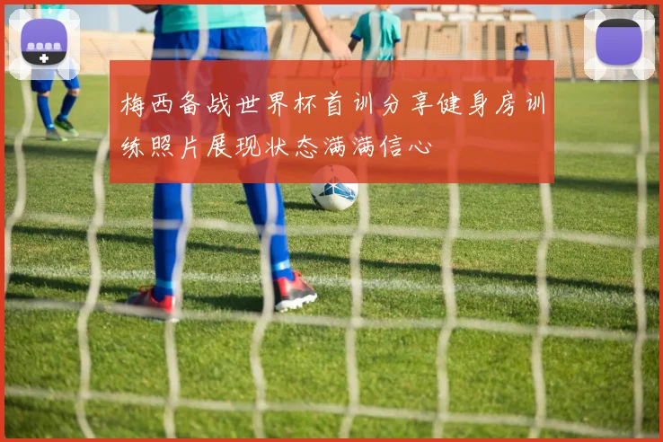 梅西备战世界杯首训分享健身房训练照片展现状态满满信心