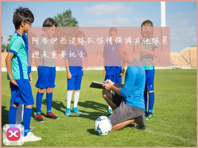 阿洛伊西谈球队伤情强调其他球员迎来重要机会