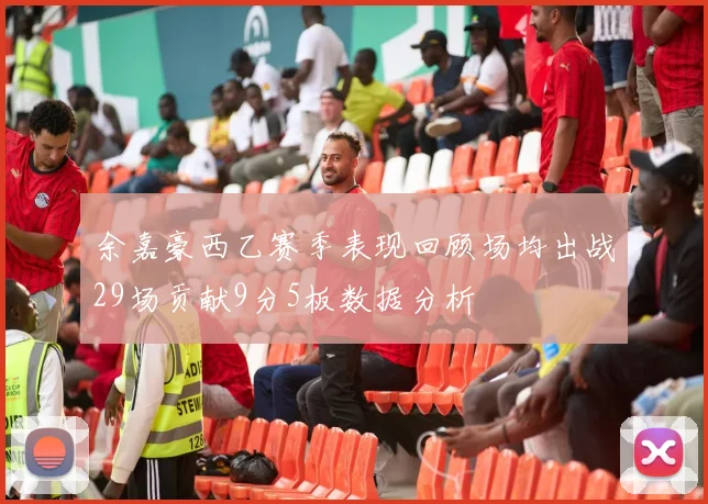 余嘉豪西乙赛季表现回顾场均出战29场贡献9分5板数据分析