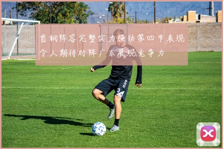 首钢阵容完整实力强劲第四节表现令人期待对阵广东展现竞争力
