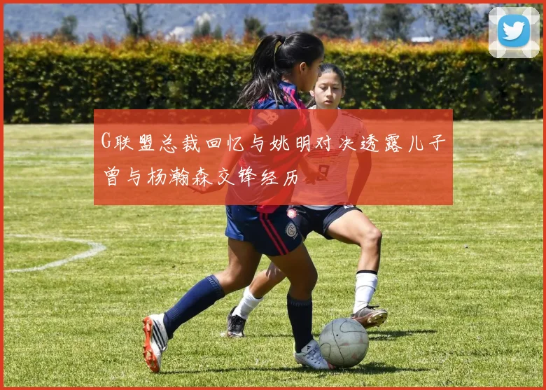 G联盟总裁回忆与姚明对决透露儿子曾与杨瀚森交锋经历