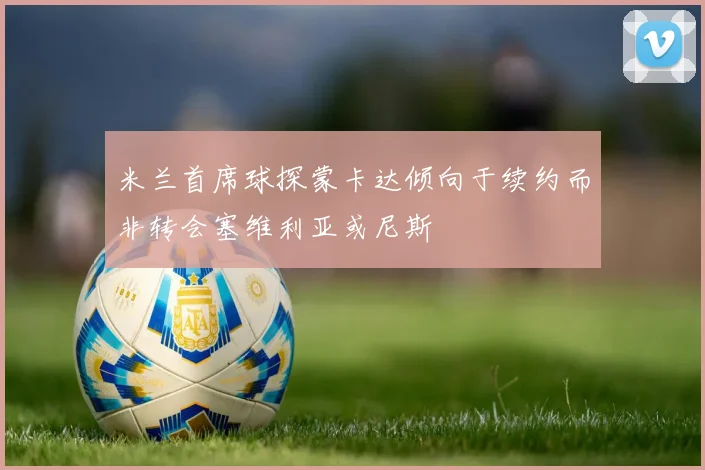米兰首席球探蒙卡达倾向于续约而非转会塞维利亚或尼斯