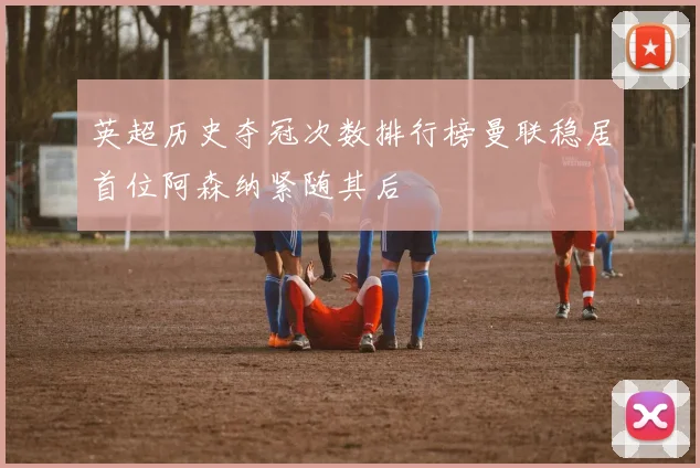 英超历史夺冠次数排行榜曼联稳居首位阿森纳紧随其后