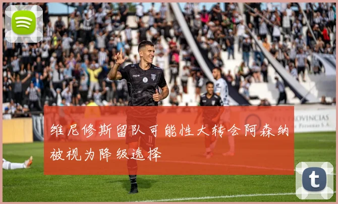 维尼修斯留队可能性大转会阿森纳被视为降级选择