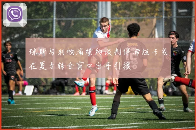 琼斯与利物浦续约谈判停滞纽卡或在夏季转会窗口出手引援