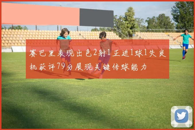 赛巴里表现出色2射1正进1球1失良机获评79分展现关键传球能力