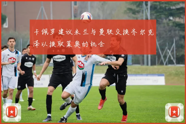 卡佩罗建议米兰与曼联交换齐尔克泽以换取莱奥的机会