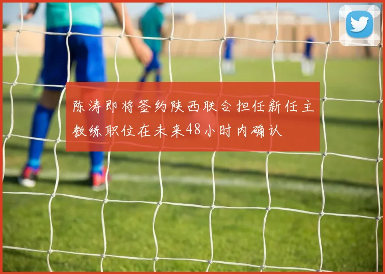 陈涛即将签约陕西联合担任新任主教练职位在未来48小时内确认