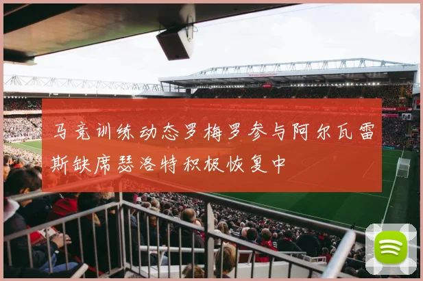 马竞训练动态罗梅罗参与阿尔瓦雷斯缺席瑟洛特积极恢复中