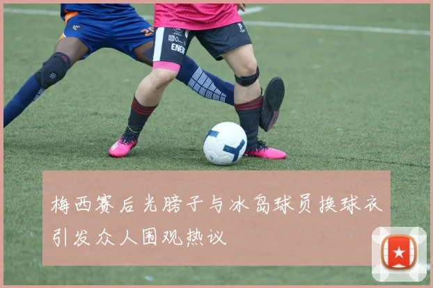 梅西赛后光膀子与冰岛球员换球衣引发众人围观热议